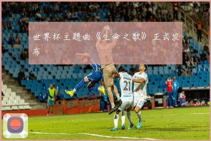 世界杯主题曲《生命之歌》正式发布