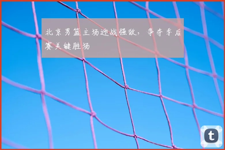 北京男篮主场迎战强敌，争夺季后赛关键胜场
