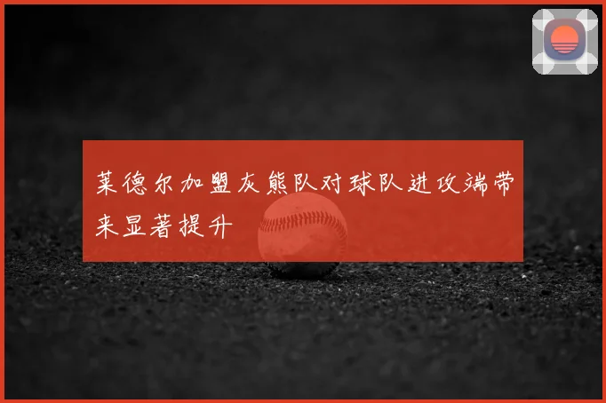 莱德尔加盟灰熊队对球队进攻端带来显著提升