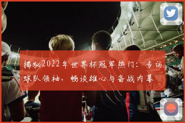 揭秘2022年世界杯冠军热门:专访球队领袖,畅谈雄心与备战内幕