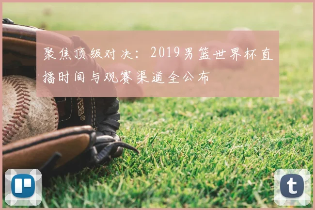 聚焦顶级对决：2019男篮世界杯直播时间与观赛渠道全公布