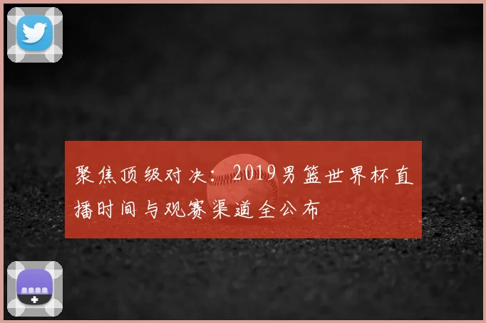 聚焦顶级对决：2019男篮世界杯直播时间与观赛渠道全公布