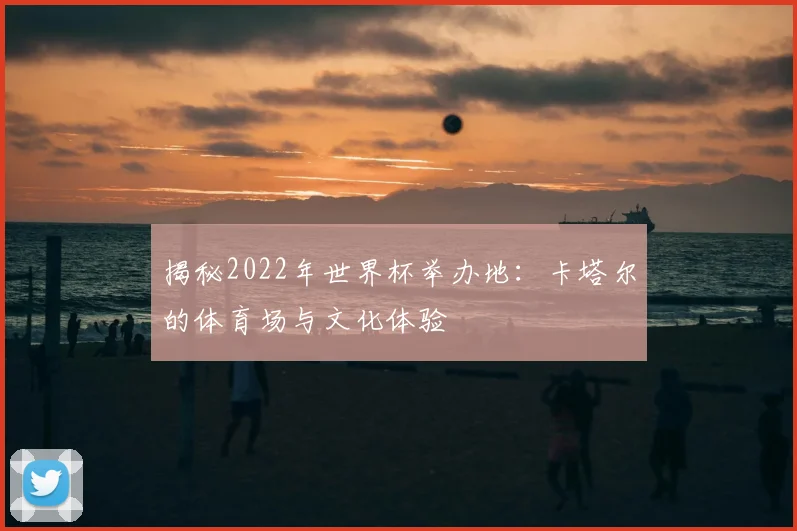 揭秘2022年世界杯举办地:卡塔尔的体育场与文化体验