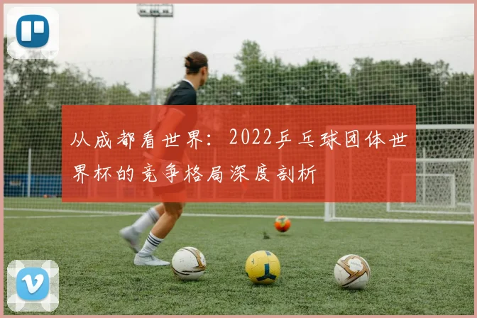从成都看世界:2022乒乓球团体世界杯的竞争格局深度剖析