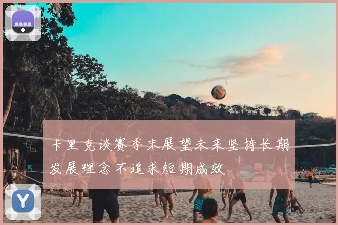 卡里克谈赛季末展望未来坚持长期发展理念不追求短期成效
