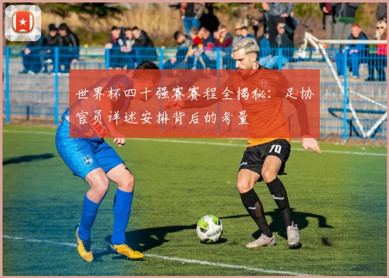 世界杯四十强赛赛程全揭秘：足协官员详述安排背后的考量