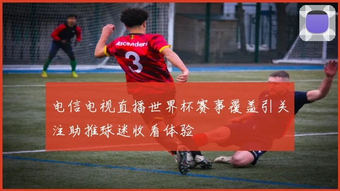 电信电视直播世界杯赛事覆盖引关注助推球迷收看体验