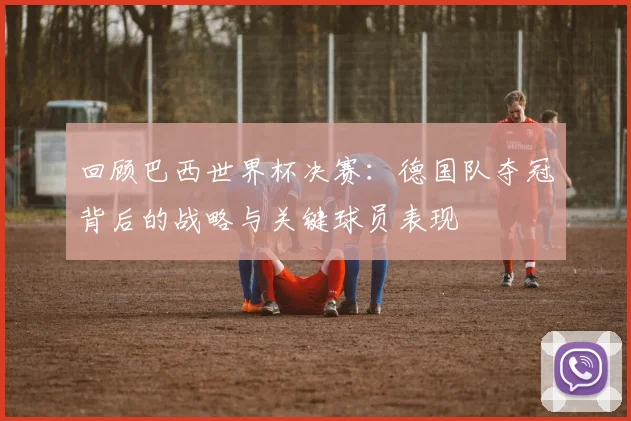 回顾巴西世界杯决赛:德国队夺冠背后的战略与关键球员表现