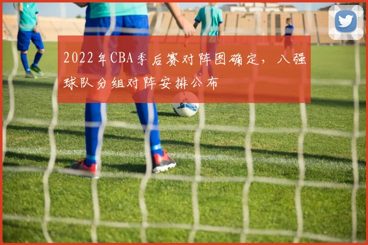 2022年CBA季后赛对阵图确定，八强球队分组对阵安排公布