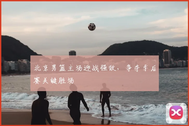 北京男篮主场迎战强敌,争夺季后赛关键胜场