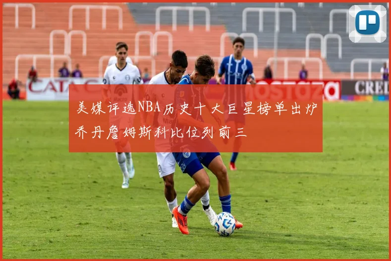 美媒评选NBA历史十大巨星榜单出炉乔丹詹姆斯科比位列前三