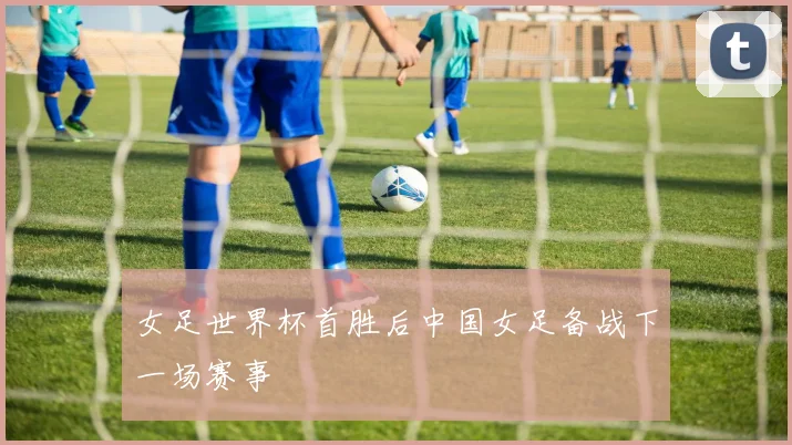女足世界杯首胜后中国女足备战下一场赛事