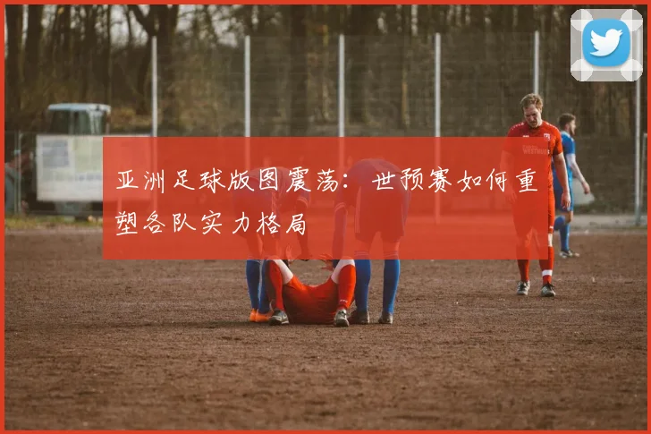 亚洲足球版图震荡:世预赛如何重塑各队实力格局