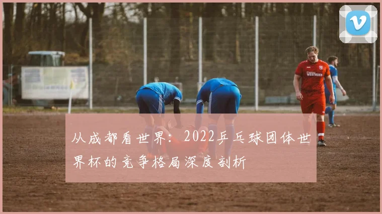从成都看世界:2022乒乓球团体世界杯的竞争格局深度剖析