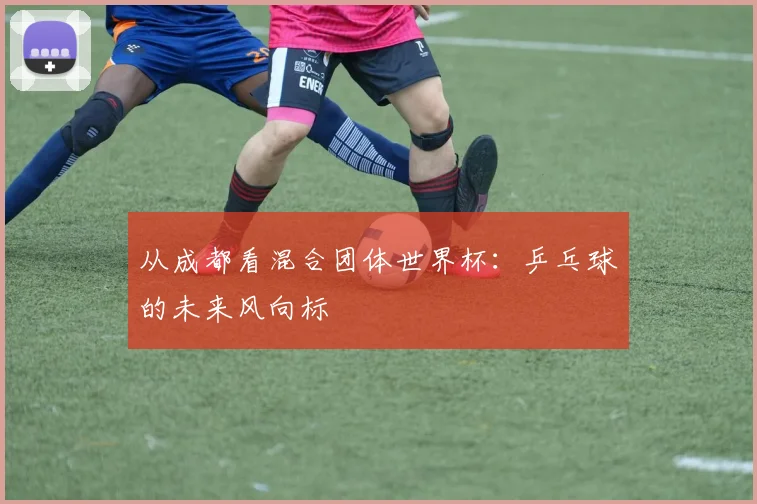 从成都看混合团体世界杯：乒乓球的未来风向标