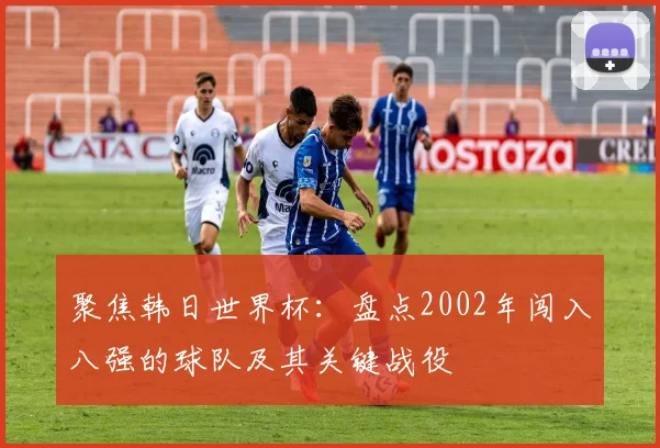 聚焦韩日世界杯：盘点2002年闯入八强的球队及其关键战役