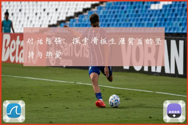 对话陈强:探索滑板生涯背后的坚持与热爱