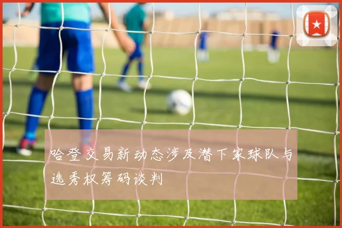 哈登交易新动态涉及潜下家球队与选秀权筹码谈判