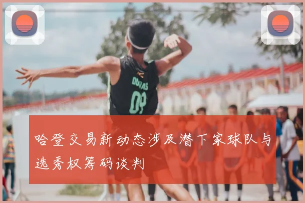 哈登交易新动态涉及潜下家球队与选秀权筹码谈判