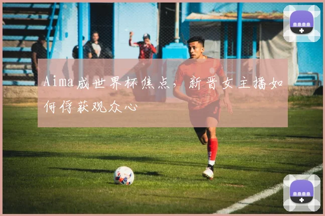 Aima成世界杯焦点,新晋女主播如何俘获观众心