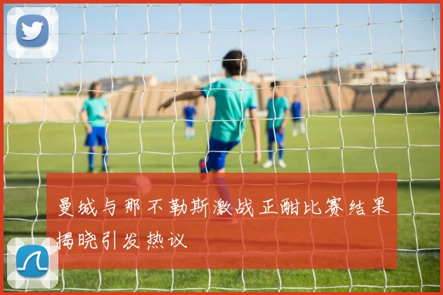 曼城与那不勒斯激战正酣比赛结果揭晓引发热议