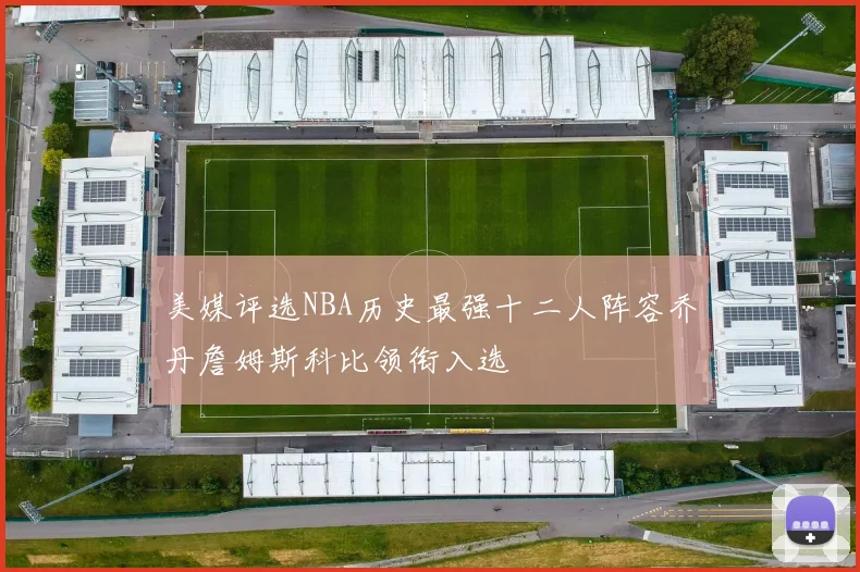 美媒评选NBA历史最强十二人阵容乔丹詹姆斯科比领衔入选
