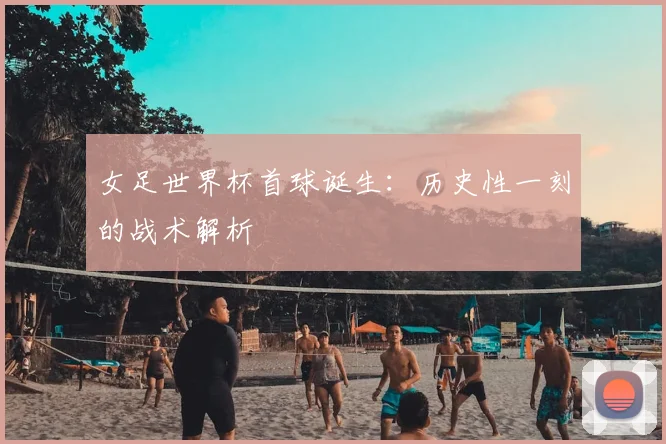 女足世界杯首球诞生:历史性一刻的战术解析