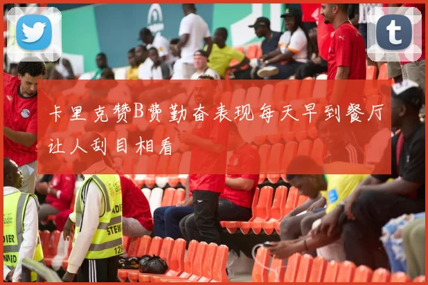 卡里克赞B费勤奋表现每天早到餐厅让人刮目相看