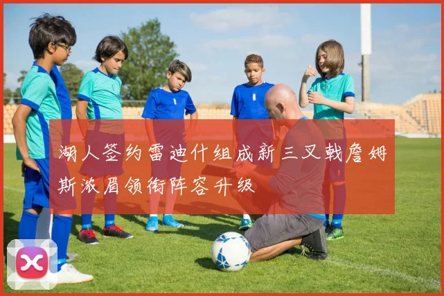 湖人签约雷迪什组成新三叉戟詹姆斯浓眉领衔阵容升级